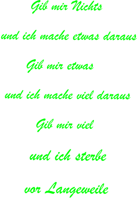 Gib mir Nichts und ich mache etwas daraus       Gib mir etwas  und ich mache viel daraus  	    Gib mir viel       und ich sterbe      vor Langeweile